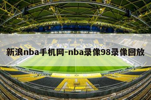 新浪nba手机网-nba录像98录像回放